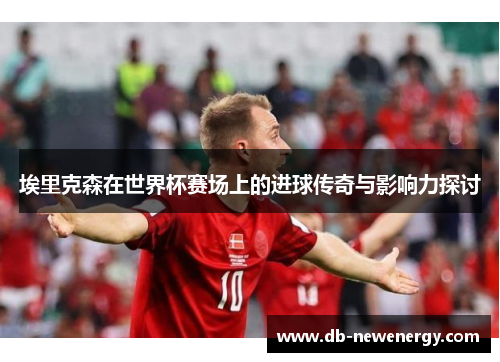 埃里克森在世界杯赛场上的进球传奇与影响力探讨