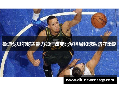 鲁迪戈贝尔封盖能力如何改变比赛格局和球队防守策略