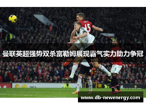 曼联英超强势双杀富勒姆展现霸气实力助力争冠 曼联英超强势双杀富勒姆展现霸气实力助力争冠