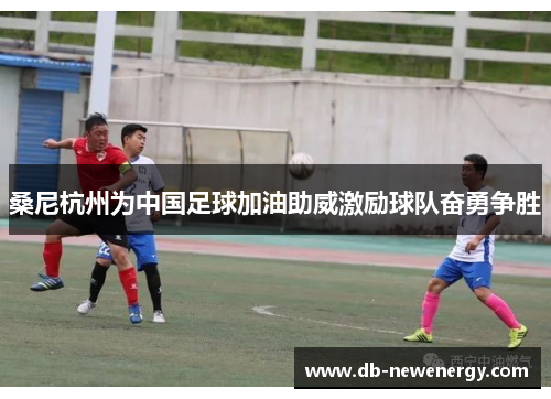 桑尼杭州为中国足球加油助威激励球队奋勇争胜