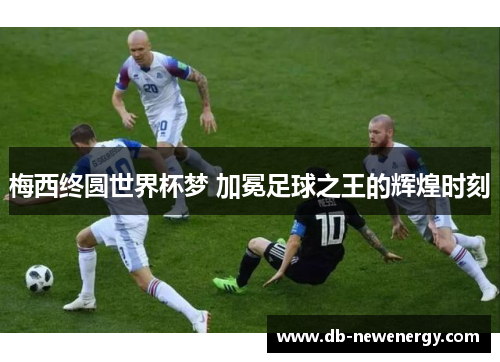 梅西终圆世界杯梦 加冕足球之王的辉煌时刻